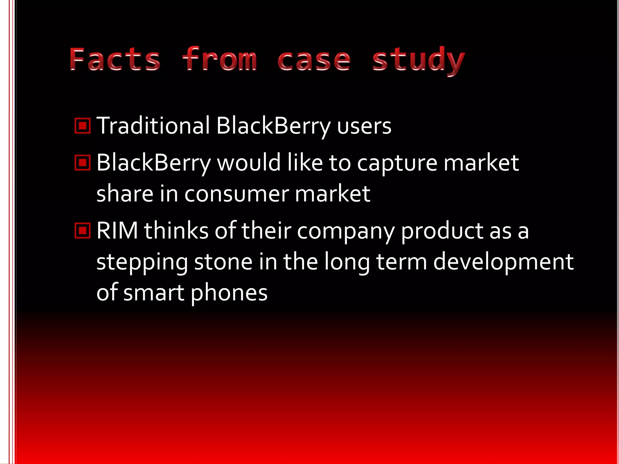  Traditional BlackBerry users
 BlackBerry would like to capture market
  share in consumer market
 RIM thinks of their company product as a
  stepping stone in the long term development
  of smart phones
 