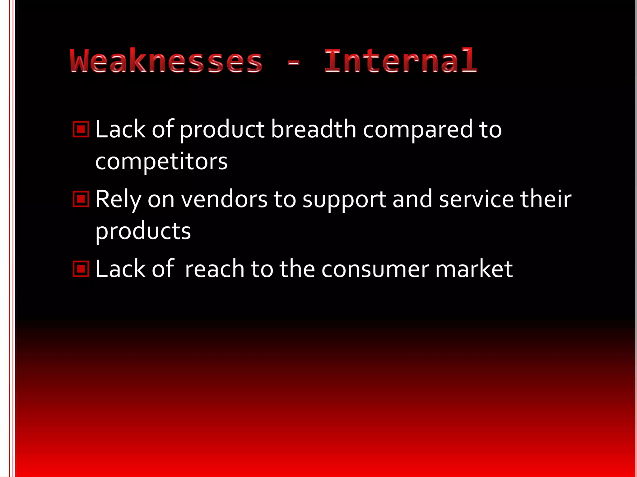  Lack of product breadth compared to
  competitors
 Rely on vendors to support and service their
  products
 Lack of reach to the consumer market
 