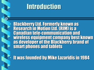 IntroductionIntroduction
• Blackberry Ltd. Formerly known asBlackberry Ltd. Formerly known as
Research in Motion Ltd. (RIM) is aResearch in Motion Ltd. (RIM) is a
Canadian tele-communication andCanadian tele-communication and
wireless equipment company best knownwireless equipment company best known
as developer of the Blackberry brand ofas developer of the Blackberry brand of
smart phones and tabletssmart phones and tablets
• It was founded by Mike Lazaridis in 1984It was founded by Mike Lazaridis in 1984
 
