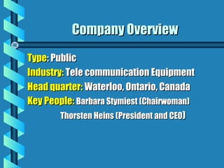Company OverviewCompany Overview
TypeType: Public: Public
Industry:Industry: Tele communication EquipmentTele communication Equipment
Head quarter:Head quarter: Waterloo, Ontario, CanadaWaterloo, Ontario, Canada
Key People:Key People: Barbara Stymiest (Chairwoman)Barbara Stymiest (Chairwoman)
Thorsten Heins (President and CEOThorsten Heins (President and CEO))
 