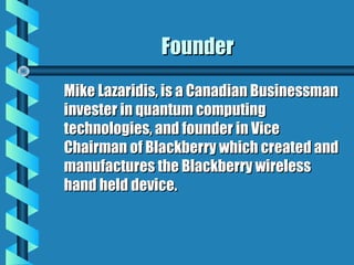 FounderFounder
Mike Lazaridis, is a Canadian BusinessmanMike Lazaridis, is a Canadian Businessman
invester in quantum computinginvester in quantum computing
technologies, and founder in Vicetechnologies, and founder in Vice
Chairman of Blackberry which created andChairman of Blackberry which created and
manufactures the Blackberry wirelessmanufactures the Blackberry wireless
hand held device.hand held device.
 