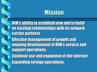 MissionMission
RIM’s ability to establish new and to buildRIM’s ability to establish new and to build
on existing relationships with its networkon existing relationships with its network
carrier partnerscarrier partners
Effective management of growth andEffective management of growth and
ongoing development of RIM’s service andongoing development of RIM’s service and
support operations.support operations.
Continue use and expansion of the internetContinue use and expansion of the internet
Expanding foreign operations.Expanding foreign operations.
 