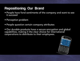 Repositioning Our Brand
•	People have fond sentiments of the company and want to see
it succeed
•	Perception problem
•	People question certain company attributes
•	Our durable products have a secure encryption and global
capabilities, making it the clear choice for international
corporations to distribute to their employees.
 