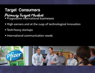 Target Consumers
Primary Target Market
•	Progressive international businesses
•	High earners and at the cusp of technological innovation
•	Tech-heavy startups
•	International communication needs
 
