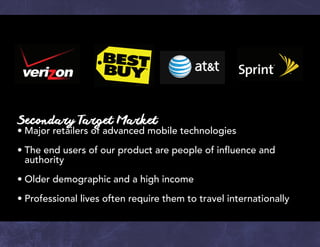 Secondary Target Market
•	Major retailers of advanced mobile technologies
•	The end users of our product are people of influence and
	authority
•	Older demographic and a high income
•	Professional lives often require them to travel internationally
 