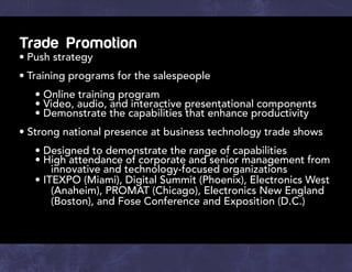 Trade Promotion
•	Push strategy
•	Training programs for the salespeople
		 • Online training program
		 • Video, audio, and interactive presentational components
		 • Demonstrate the capabilities that enhance productivity
• Strong national presence at business technology trade shows
		 • Designed to demonstrate the range of capabilities
		 • High attendance of corporate and senior management from 	
		 innovative and technology-focused organizations
		• ITEXPO (Miami), Digital Summit (Phoenix), Electronics West 	
		 (Anaheim), PROMAT (Chicago), Electronics New England 	
		 (Boston), and Fose Conference and Exposition (D.C.)
 