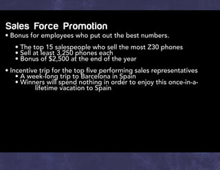 Sales Force Promotion
•	Bonus for employees who put out the best numbers.
		 • The top 15 salespeople who sell the most Z30 phones
		 • Sell at least 3,250 phones each
		 • Bonus of $2,500 at the end of the year
•	Incentive trip for the top five performing sales representatives
		 • A week-long trip to Barcelona in Spain
		 • Winners will spend nothing in order to enjoy this once-in-a-	
			 lifetime vacation to Spain
 