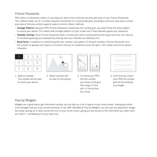 Picture Passwords
PRIV offers an alternative means of securing your device that combines security with ease of use: Picture Passwords.
This method makes use of a number sequence distributed on a randomized grid, providing a quick and easy way to unlock
your device that also protects against several common attack methods:
•	 Smudge Patterns: Because PRIV Picture Passwords randomizes the number grid, you never follow the same pattern
	 to unlock your device. This means that smudge patterns on your screen won’t help attackers guess your password.
•	 Shoulder Surfing: Since Picture Passwords draw a number grid that’s randomized by both layout and size, the chances
	 of someone guessing your password by looking over your shoulder are relatively slim.
•	 Brute Force: In addition to randomizing the size, location, and pattern of the grid numbers, Picture Passwords limit
	 the number of guesses and require a minimum amount of movement across the grid – this makes brute force attacks
	infeasible.
1
4
7
2
5
8
3
6
9
2.	 Select a picture and
	 an area on that picture.
1.	 Select a number.
	 This number will be used
	 to unlock your device.
3.	 To unlock your PRIV,
	 find the number
	 you chose on the grid,
	 then drag it to the
	 part of the picture
	 you chose.
4.	 Each time you unlock
	 your PRIV, the number
	 grid will be randomly
	re-arranged.
Pop-Up Widgets
Widgets are a great way to get information quickly, but can take up a lot of space on your home screen, displaying content
and messages that you may not want everyone to see. With BlackBerry®
Pop-Up Widgets, you can view any application widget
by simply swiping up or down across the icon on your home screen, giving you fast access to the information you need, when
you need it – and keeping it to your eyes only.
 