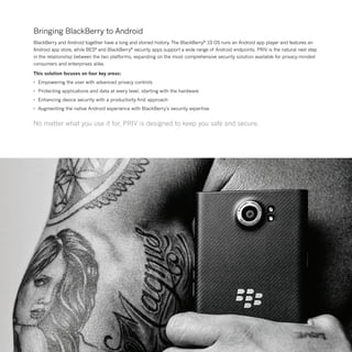 Bringing BlackBerry to Android
BlackBerry and Android together have a long and storied history. The BlackBerry®
10 OS runs an Android app player and features an
Android app store, while BES®
and BlackBerry®
security apps support a wide range of Android endpoints. PRIV is the natural next step
in the relationship between the two platforms, expanding on the most comprehensive security solution available for privacy-minded
consumers and enterprises alike.
This solution focuses on four key areas:
•	 Empowering the user with advanced privacy controls
•	 Protecting applications and data at every level, starting with the hardware
•	 Enhancing device security with a productivity-first approach
•	 Augmenting the native Android experience with BlackBerry’s security expertise
No matter what you use it for, PRIV is designed to keep you safe and secure.
 