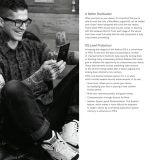 A Better Bootloader
When you boot up your device, it’s important that you’re
able to trust that only a BlackBerry signed OS can be loaded
and it hasn’t been tampered with since the last restart.
That’s where PRIV secure boot process comes in. Starting
with the hardware Root of Trust, each stage of the secure
boot chain must first verify that the next component is fully
intact before proceeding.
OS-Level Protection
Increasing the integrity of the Android OS is a cornerstone
of PRIV. To that end, the device incorporates a number
of improvements to Android’s base security, locking down
or blocking many unnecessary Android features that could
give an attacker the opportunity to compromise your device.
These improvements include preventing older versions
of the OS from being loaded after a device upgrade and
locking down Android’s core memory.
PRIV runs Android Lollipop (version 5.1.1 or later),
which includes several security enhancements of its own:
•	 Smart lock: Allows you to unlock your device
	 by displaying your face or placing it near another
	 trusted device.
•	 Multi-user, restricted profile, and guest modes.
•	 Containerization through Android for Work.
•	 Address Space Layout Randomization: This Android
	 feature, which makes it more difficult for attackers
	 to target a device by scrambling application/system
	 memory, is enhanced on PRIV.
 