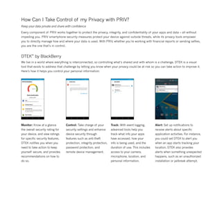 How Can I Take Control of my Privacy with PRIV?
Keep your data private and share with confidence
Every component of PRIV works together to protect the privacy, integrity, and confidentiality of your apps and data – all without
impeding you. PRIV smartphone security measures protect your device against outside threats, while its privacy tools empower
you to directly manage how and where your data is used. With PRIV, whether you’re working with financial reports or sending selfies,
you are the one that’s in control.
DTEK™
by BlackBerry
We live in a world where everything is interconnected, so controlling what’s shared and with whom is a challenge. DTEK is a visual
tool that exists to address that challenge by letting you know when your privacy could be at risk so you can take action to improve it.
Here’s how it helps you control your personal information:
Monitor: Know at a glance
the overall security rating for
your device, and view ratings
for specific security features.
DTEK notifies you when you
need to take action to keep
yourself secure, and provides
recommendations on how to
do so.
Control: Take charge of your
security settings and enhance
device security through
features such as anti-theft
protection, integrity protection,
password protection, and
remote device management.
Track: With event logging,
advanced tools help you
track what info your apps
have accessed, how your
info is being used, and the
duration of use. This includes
access to your camera,
microphone, location, and
personal information.
Alert: Set up notifications to
receive alerts about specific
application activities. For instance,
you could set DTEK to alert you
when an app starts tracking your
location. DTEK also provides
alerts when something unexpected
happens, such as an unauthorized
installation or jailbreak attempt.
 