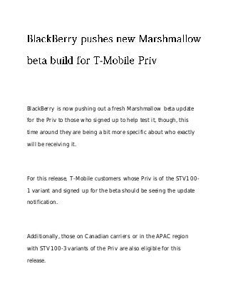 -
BlackBerry is now pushing out a fresh Marshmallow beta update
for the Priv to those who signed up to help test it, though, this
time around they are being a bit more specific about who exactly
will be receiving it.
For this release, T-Mobile customers whose Priv is of the STV100-
1 variant and signed up for the beta should be seeing the update
notification.
Additionally, those on Canadian carriers or in the APAC region
with STV100-3 variants of the Priv are also eligible for this
release.
 