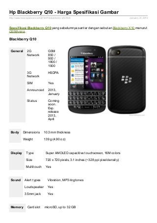 Hp Blackberry Q10 - Harga Spesifikasi Gambar
http://www.bicaraponsel.com/2013/01/blackberry- q10.html                                 January 31, 2013



Spesif ikasi Blackberry Q10 yang sebelumnya santer dengan sebutan Blackberry X10 menurut
GSMArena.

Blackberry Q10


 General        2G                 GSM
                Network            850 /
                                   900 /
                                   1800 /
                                   1900

                3G                 HSDPA
                Network

                SIM                Yes

                Announced          2013,
                                   January

                Status             Coming
                                   soon.
                                   Exp.
                                   release
                                   2013,
                                   April



 Body       Dimensions         10.3 mm thickness

            Weight             139 g (4.90 oz)



 Display       Type              Super AMOLED capacitive touchscreen, 16M colors

               Size              720 x 720 pixels, 3.1 inches (~328 ppi pixel density)

               Multitouch        Yes



 Sound        Alert types          Vibration, MP3 ringtones

              Loudspeaker          Yes

              3.5mm jack           Yes



 Memory         Card slot       microSD, up to 32 GB
 