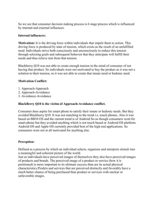 So we see that consumer decision making process is 6 stage process which is influenced
by internal and external influences.
Internal influences:
Motivation: It is the driving force within individuals that impels them to action. This
driving force is produced by state of tension, which exists as the result of an unfulfilled
need. Individuals strive both consciously and unconsciously to reduce this tension
through selecting goals and subsequent behavior that they anticipate will fulfill their
needs and thus relieve tem from that tension.
Blackberry Q10 was not able to create enough tension in the mind of consumer of not
having that product. So individuals were not motivated to buy the product as it was not a
solution to their tension, so it was not able to create that innate need or hedonic need.
Motivation Conflict:
1. Approach-Approach
2. Approach-Avoidance
3. Avoidance-Avoidance
BlackBerry Q10 is the victim of Approach-Avoidance conflict.
Consumer does aspire for smart phone to satisfy their innate or hedonic needs. But they
avoided Blackberry Q10. It was not matching to the trend i.e. touch phones. Also it was
based on BB10 OS and the current trend is of Android So-so though consumers went for
smart phone but they avoided anything which is not touch based or Android OS platform.
Android OS and Apple OS currently provided best of the high end applications. So
consumers were not at all motivated for anything else.
Perception:
Defined as a process by which an individual selects, organizes and interprets stimuli into
a meaningful and coherent picture of the world.
Just as individuals have perceived images of themselves they also have perceived images
of products and brands. The perceived image of a product or service (how it is
positioned) is more important to its ultimate success than are its actual physical
characteristics.Prodcts and services that are perceived distinctly and favorably have a
much better chance of being purchased than product or services with unclear or
unfavorable images.
 