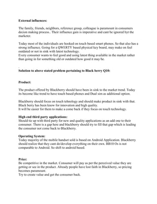 External influences:
The family, friends, neighbors, reference group, colleague is paramount in consumers
decion making process.. Their influence gain is imperative and cant be ignored byt the
marketer.
Today most of the individuals are hooked on touch based smart phones. So that also has a
strong influence. Going for a QWERTY based physical key board, may make on feel
outdated or not in sink with latest technology.
Every consumer wants to feel good and using latest thing available in the market rather
than going in for something old or outdated how good it may be.
.
Solution to above stated problem pertaining to Black berry Q10:
Product:
The product offered by Blackberry should have been in sink to the market trend. Today
its become like trend to have touch based phones and Dual sim as additional option.
Blackberry should focus on touch tehnology and should make product in sink with that.
Black berry has been know for innovation and high quality.
It will be easier for them to make a come back if they focus on touch technology.
High end third party applications:
Should tie up with third party for new and quality applications as an add one to their
consumer. There is a gap here and blackberry should try to fill that gap which is leading
the consumer not come back to Blackberry.
Operating System:
Today majority of the mobile handset sold is based on Android Application. Blackberry
should realize that they cant do/develop everything on their own. BB10 Os is not
comparable to Android. So shift to android based.
Price:
Be competitive in the market. Consumer will pay as per the perceived value they are
getting or see in the product. Already people have lost faith in Blackberry, so pricing
becomes paramount.
Try to create value and get the consumer back.
 