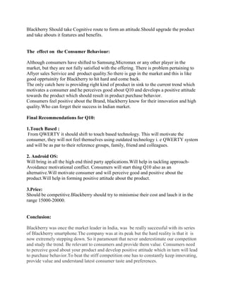 Blackberry Should take Cognitive route to form an attitude.Should upgrade the product
and take abouts it features and benefits.
The effect on the Consumer Behaviour:
Although consumers have shifted to Samsung,Micromax or any other player in the
market, but they are not fully satisfied with the offering. There is problem pertaining to
Aftyer sales Serivice and product quality.So there is gap in the market and this is like
good opprtuinity for Blackberry to hit hard and come back.
The only catch here is providing right kind of product in sink to the current trend which
motivates a consumer and he perceives good about Q10 and develops a positive attitude
towards the product which should result in product purchase behavior.
Consumers feel positive about the Brand, blackberry know for their innovation and high
quality.Who can forget their success in Indian market.
Final Recommendations for Q10:
1.Touch Based :
From QWERTY it should shift to touch based technology. This will motivate the
consumer, they will not feel themselves using outdated technology i. e QWERTY system
and will be as par to their reference groups, family, friend and colleagues.
2. Android OS:
Will bring in all the high end third party applications.Will help in tackling approach-
Avoidance motivational conflict. Consumers will start thing Q10 also as an
alternative.Will motivate consumer and will perceive good and positive about the
product.Will help in forming positive attitude about the product.
3.Price:
Should be competitive.Blackberry should try to minismise their cost and lauch it in the
range 15000-20000.
Conclusion:
Blackberry was once the market leader in India, was be really successful with its series
of Blackberry smartphone.The company was at its peak but the hard reality is that it is
now extremely stepping down. So it paramount that never underestimate our competiton
and study the trend. Be relevant to consumers and provide them value. Consumers need
to perceive good about your product and develop positive attitude which in turn will lead
to purchase behavior.To beat the stiff competition one has to constantly keep innovating,
provide value and understand latest consumer taste and preferences.
 