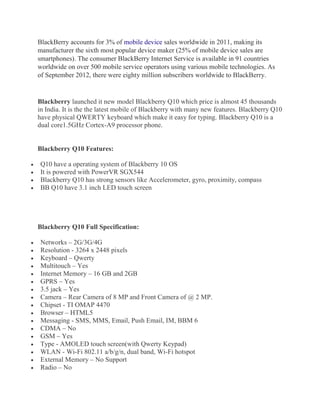 BlackBerry accounts for 3% of mobile device sales worldwide in 2011, making its
manufacturer the sixth most popular device maker (25% of mobile device sales are
smartphones). The consumer BlackBerry Internet Service is available in 91 countries
worldwide on over 500 mobile service operators using various mobile technologies. As
of September 2012, there were eighty million subscribers worldwide to BlackBerry.
Blackberry launched it new model Blackberry Q10 which price is almost 45 thousands
in India. It is the the latest mobile of Blackberry with many new features. Blackberry Q10
have physical QWERTY keyboard which make it easy for typing. Blackberry Q10 is a
dual core1.5GHz Cortex-A9 processor phone.
Blackberry Q10 Features:
Q10 have a operating system of Blackberry 10 OS
It is powered with PowerVR SGX544
Blackberry Q10 has strong sensors like Accelerometer, gyro, proximity, compass
BB Q10 have 3.1 inch LED touch screen
Blackberry Q10 Full Specification:
Networks – 2G/3G/4G
Resolution - 3264 x 2448 pixels
Keyboard – Qwerty
Multitouch – Yes
Internet Memory – 16 GB and 2GB
GPRS – Yes
3.5 jack – Yes
Camera – Rear Camera of 8 MP and Front Camera of @ 2 MP.
Chipset - TI OMAP 4470
Browser – HTML5
Messaging - SMS, MMS, Email, Push Email, IM, BBM 6
CDMA – No
GSM – Yes
Type - AMOLED touch screen(with Qwerty Keypad)
WLAN - Wi-Fi 802.11 a/b/g/n, dual band, Wi-Fi hotspot
External Memory – No Support
Radio – No
 