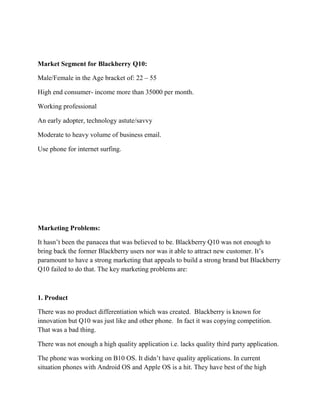 Market Segment for Blackberry Q10:
Male/Female in the Age bracket of: 22 – 55
High end consumer- income more than 35000 per month.
Working professional
An early adopter, technology astute/savvy
Moderate to heavy volume of business email.
Use phone for internet surfing.
Marketing Problems:
It hasn’t been the panacea that was believed to be. Blackberry Q10 was not enough to
bring back the former Blackberry users nor was it able to attract new customer. It’s
paramount to have a strong marketing that appeals to build a strong brand but Blackberry
Q10 failed to do that. The key marketing problems are:
1. Product
There was no product differentiation which was created. Blackberry is known for
innovation but Q10 was just like and other phone. In fact it was copying competition.
That was a bad thing.
There was not enough a high quality application i.e. lacks quality third party application.
The phone was working on B10 OS. It didn’t have quality applications. In current
situation phones with Android OS and Apple OS is a hit. They have best of the high
 