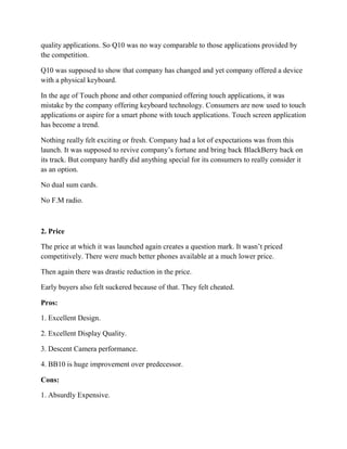 quality applications. So Q10 was no way comparable to those applications provided by
the competition.
Q10 was supposed to show that company has changed and yet company offered a device
with a physical keyboard.
In the age of Touch phone and other companied offering touch applications, it was
mistake by the company offering keyboard technology. Consumers are now used to touch
applications or aspire for a smart phone with touch applications. Touch screen application
has become a trend.
Nothing really felt exciting or fresh. Company had a lot of expectations was from this
launch. It was supposed to revive company’s fortune and bring back BlackBerry back on
its track. But company hardly did anything special for its consumers to really consider it
as an option.
No dual sum cards.
No F.M radio.
2. Price
The price at which it was launched again creates a question mark. It wasn’t priced
competitively. There were much better phones available at a much lower price.
Then again there was drastic reduction in the price.
Early buyers also felt suckered because of that. They felt cheated.
Pros:
1. Excellent Design.
2. Excellent Display Quality.
3. Descent Camera performance.
4. BB10 is huge improvement over predecessor.
Cons:
1. Absurdly Expensive.
 