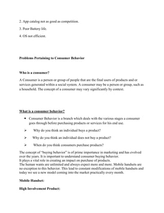 2. App catalog not as good as competition.
3. Poor Battery life.
4. OS not efficient.
Problems Pertaining to Consumer Behavior
Who is a consumer?
A Consumer is a person or group of people that are the final users of products and or
services generated within a social system. A consumer may be a person or group, such as
a household. The concept of a consumer may vary significantly by context.
What is a consumer behavior?
 Consumer Behavior is a branch which deals with the various stages a consumer
goes through before purchasing products or services for his end use.
 Why do you think an individual buys a product?
 Why do you think an individual does not buy a product?
 When do you think consumers purchase products?
The concept of “buying behavior” is of prime importance in marketing and has evolved
over the years. It is important to understand consumer buying behavior.
It plays a vital role in creating an impact on purchase of products.
The human wants are unlimited and always expect more and more. Mobile handsets are
no exception to this behavior. This lead to constant modifications of mobile handsets and
today we see a new model coming into the market practically every month.
Mobile Handset:
High Involvement Product:
 