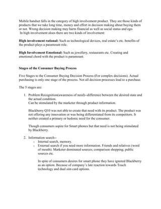Mobile handset falls in the category of high involvement product. They are those kinds of
products that we take long time, money and effort in decision making about buying them
or not. Wrong decision making may harm financial as well as social status and ego.
In high involvement aloes there are two kinds of involvement:
High involvement rational: Such as technological devices, real estate’s etc. benefits of
the product plays a paramount role.
High Involvement Emotional: Such as jewellery, restaurants etc. Creating and
emotional chord with the product is paramount.
Stages of the Consumer Buying Process
Five Stages to the Consumer Buying Decision Process (For complex decisions). Actual
purchasing is only one stage of the process. Not all decision processes lead to a purchase.
The 5 stages are:
1. Problem Recognition(awareness of need)--difference between the desired state and
the actual condition.
Can be stimulated by the marketer through product information.
Blackberry Q10 was not able to create that need with its product. The product was
not offering any innovation or was being differentiated from its competitors. It
neither created a primary or hedonic need for the consumer.
Though consumers aspire for Smart phones but that need is not being stimulated
by Blackberry.
2. Information search--
o Internal search, memory.
o External search if you need more information. Friends and relatives (word
of mouth). Marketer dominated sources; comparison shopping; public
sources etc.
In spite of consumers desires for smart phone they have ignored Blackberry
as an option. Because of company’s late reaction towards Touch
technology and dual sim card options.
 