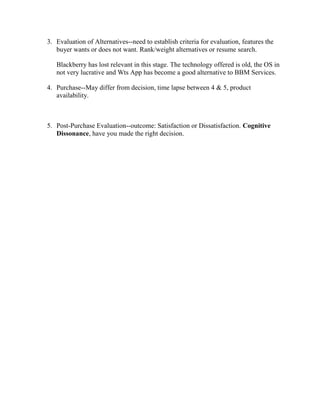 3. Evaluation of Alternatives--need to establish criteria for evaluation, features the
buyer wants or does not want. Rank/weight alternatives or resume search.
Blackberry has lost relevant in this stage. The technology offered is old, the OS in
not very lucrative and Wts App has become a good alternative to BBM Services.
4. Purchase--May differ from decision, time lapse between 4 & 5, product
availability.
5. Post-Purchase Evaluation--outcome: Satisfaction or Dissatisfaction. Cognitive
Dissonance, have you made the right decision.
 