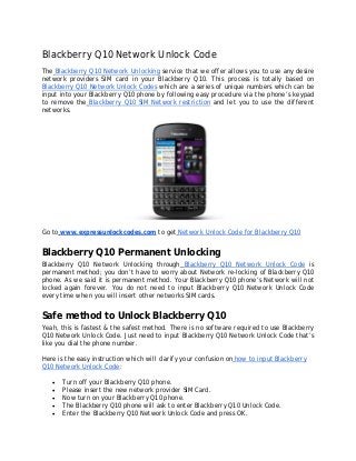 Blackberry Q10 Network Unlock Code
The Blackberry Q10 Network Unlocking service that we offer allows you to use any desire
network providers SIM card in your Blackberry Q10. This process is totally based on
Blackberry Q10 Network Unlock Codes which are a series of unique numbers which can be
input into your Blackberry Q10 phone by following easy procedure via the phone’s keypad
to remove the Blackberry Q10 SIM Network restriction and let you to use the different
networks.
Go to www.expressunlockcodes.com to get Network Unlock Code for Blackberry Q10
Blackberry Q10 Permanent Unlocking
Blackberry Q10 Network Unlocking through Blackberry Q10 Network Unlock Code is
permanent method; you don’t have to worry about Network re-locking of Blackberry Q10
phone. As we said it is permanent method. Your Blackberry Q10 phone’s Network will not
locked again forever. You do not need to input Blackberry Q10 Network Unlock Code
every time when you will insert other networks SIM cards.
Safe method to Unlock Blackberry Q10
Yeah, this is fastest & the safest method. There is no software required to use Blackberry
Q10 Network Unlock Code. Just need to input Blackberry Q10 Network Unlock Code that’s
like you dial the phone number.
Here is the easy instruction which will clarify your confusion on how to input Blackberry
Q10 Network Unlock Code:
• Turn off your Blackberry Q10 phone.
• Please insert the new network provider SIM Card.
• Now turn on your Blackberry Q10 phone.
• The Blackberry Q10 phone will ask to enter Blackberry Q10 Unlock Code.
• Enter the Blackberry Q10 Network Unlock Code and press OK.
 
