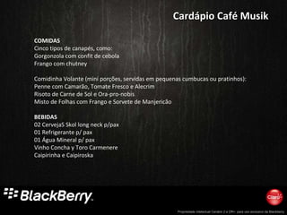 COMIDAS Cinco tipos de canapés, como: Gorgonzola com confit de cebola Frango com chutney    Comidinha Volante (mini porções, servidas em pequenas cumbucas ou pratinhos): Penne com Camarão, Tomate Fresco e Alecrim Risoto de Carne de Sol e Ora-pro-nobis Misto de Folhas com Frango e Sorvete de Manjericão BEBIDAS 02 CervejaS Skol long neck p/pax 01 Refrigerante p/ pax 01 Água Mineral p/ pax Vinho Concha y Toro Carmenere Caipirinha e Caipiroska Cardápio Café Musik 