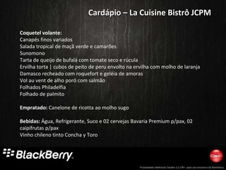 Coquetel volante: Canapés finos variados Salada tropical de maçã verde e camarões  Sunomono Tarta de queijo de bufalá com tomate seco e rúcula  Ervilha torta | cubos de peito de peru envolto na ervilha com molho de laranja Damasco recheado com roquefort e geléia de amoras  Vol au vent de alho poró com salmão Folhados Philadelfia Folhado de palmito   Empratado:  Canelone de ricotta ao molho sugo Bebidas:  Água, Refrigerante, Suco e 02 cervejas Bavaria Premium p/pax, 02 caipifrutas p/pax Vinho chileno tinto Concha y Toro Cardápio – La Cuisine Bistrô JCPM 