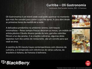 Curitiba – Oli Gastronomia Oli Gastronomia é um bistrô onde você pode aparecer no momento que mais lhe convém para comer o que lhe apraz. A casa abre desde as primeiras horas da manhã até a noite. A delicadeza predomina no ambiente sereno, com toques minimalistas – flores sempre frescas decoram as mesas, um móbile do artista plástico Cláudio Alvarez pende do teto, garrafas coloridas filtram a luz das janelas. E as criações culinárias, algumas delas expostas num dos cantos do restaurante, são um convite para que você se sirva.  A cozinha da Oli mescla traços contemporâneos com clássicos da culinária, e é temperada com referências de várias culturas, da brasileira à italiana, da francesa à boliviana.  Localização: Rua Senador Saraiva, 209 – S Francisco 