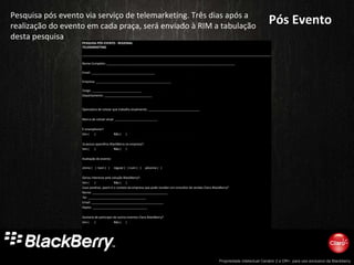 Pós Evento Pesquisa pós evento via serviço de telemarketing. Três dias após a realização do evento em cada praça, será enviado à RIM a tabulação desta pesquisa PESQUISA PÓS EVENTO - REGIONAL TELEMARKETING Nome Completo: ___________________________________________________________________________     Email: _____________________________________               Empresa: ____________________________________________             Cargo: _____________________________                 Departamento: ____________________________                                       Operadora de celular que trabalha atualmente: ______________________________                                 Marca de celular atual: _________________________                                     É smartphone?:                     Sim (  )   Não (  )                                           Já possui aparelhos BlackBerry na empresa?:               Sim (  )   Não (  )                                           Avaliação do evento:                   otimo (  ) bom (  )  regular (  ) ruim (  ) péssimo (  )                                     Gerou interesse pela solução BlackBerry?:               Sim (  )   Não (  )                   Caso positivo, quem é o contato da empresa que pode receber um consultor de vendas Claro-BlackBerry?   Nome: ____________________________________________             Tel: __________________________________               Email: __________________________________________             Depto: ________________________________                                       Gostaria de participar de outros eventos Claro BlackBerry?             Sim (  )   Não (  )                                           