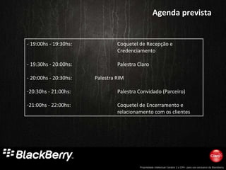 Agenda prevista - 19:00hs - 19:30hs:  Coquetel de Recepção e  Credenciamento - 19:30hs - 20:00hs:  Palestra Claro - 20:00hs - 20:30hs: Palestra RIM 20:30hs - 21:00hs: Palestra Convidado (Parceiro)  21:00hs - 22:00hs: Coquetel de Encerramento e  relacionamento com os clientes  