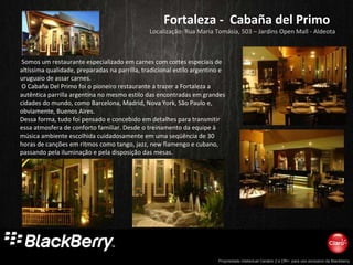 Fortaleza -  Cabaña del Primo Localização: Rua Maria Tomásia, 503 – Jardins Open Mall - Aldeota   Somos um restaurante especializado em carnes com cortes especiais de altíssima qualidade, preparadas na parrilla, tradicional estilo argentino e uruguaio de assar carnes.  O Cabaña Del Primo foi o pioneiro restaurante a trazer a Fortaleza a autêntica parrilla argentina no mesmo estilo das encontradas em grandes cidades do mundo, como Barcelona, Madrid, Nova York, São Paulo e, obviamente, Buenos Aires.  Dessa forma, tudo foi pensado e concebido em detalhes para transmitir essa atmosfera de conforto familiar. Desde o treinamento da equipe à música ambiente escolhida cuidadosamente em uma seqüência de 30 horas de canções em ritmos como tango, jazz, new flamengo e cubano, passando pela iluminação e pela disposição das mesas.  