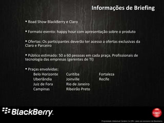 Road Show BlackBerry e Claro Formato evento: happy hour com apresentação sobre o produto Ofertas: Os participantes deverão ter acesso a ofertas exclusivas da Claro e Parceiro Público estimado: 50 a 60 pessoas em cada praça. Profissionais de tecnologia das empresas (gerentes de TI) Praças envolvidas:  Belo Horizonte Curitiba Fortaleza Uberlândia Joinville Recife Juiz de Fora Rio de Janeiro Campinas Ribeirão Preto Informações de Briefing 