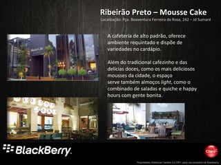 Ribeirão Preto – Mousse Cake A cafeteria de alto padrão, oferece ambiente requintado e dispõe de variedades no cardápio.  Além do tradicional cafezinho e das delícias doces, como os mais deliciosos mousses da cidade, o espaço serve também almoços  light , como o combinado de saladas e quiche e happy hours com gente bonita. Localização: Pça. Boaventura Ferreira da Rosa, 242 – Jd Sumaré 