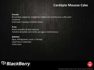 Entrada Bruschetas: peperoni, margherita búfala com tomate seco e alho poró Carpaccio Gratinado: 4 queijos e tomate fresco Prato Risoto (escolha de dois sabores) Tortelini de bufala com molho ao sugo e molho branco BEBIDAS Água, Refrigerante, sucos  e Cerveja Caipirinha e Caipiroska Vinho tinto Cardápio Mousse Cake 