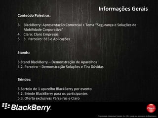 Informações Gerais Conteúdo Palestras: BlackBerry: Apresentação Comercial + Tema “Segurança e Soluções de Mobilidade Corporativa” Claro: Claro Empresas 3.  Parceiro: BES e Aplicações  Brindes: Sorteio de 1 aparelho BlackBerry por evento 2. Brinde BlackBerry para os participantes 3. Oferta exclusivas Parceiros e Claro  Stands: Stand BlackBerry – Demonstração de Aparelhos  2. Parceiro – Demonstração Soluções e Tira Dúvidas 