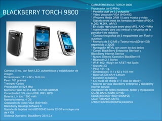 BLACKBERRY TORCH 9800 CARATERISTICAS TORCH 9800 Procesador de 624MHz  * Pantalla táctil de 3.2 pulgadas * Video grabación VGA (640x480)  * Windows Media DRM 10 para música y video  * Soporta entre otros los formatos de video MPEG4, H.263, H.264, WMV3  * En Audio reproduce entre otros MP3, AAC+ WMA  * Acelerómetro para uso vertical y horizontal de la pantalla y los teclados  * Cámara fotográfica de 5 megapixeles con Flash y autofoco  * Memoria de 512 MB y Tarjeta microSD de 4GB expandible a 32GB  * Navegador HTML con zoom de dos dedos  * Correo BlackBerry Enterprise Servicer y BlackBerry Internet Service  * Nuevo Sistema Operativo BlackBerry 6  * Bluetooth 2.1 Stereo  * Wi-Fi 802.11b/g/n en AT&T Hot Spots  * Soporte 3G  * Peso 161.1 g.  * Dimensiones 111 x 62 x 14.6 mm  * Batería1300 mAHr Lithium  * Duración de batería  * 5.5 horas de charla o 17 días de stanby  * soporte servicio blackberry enterprise y blackberry internet servise integracion de redes (facebook, twitter y myspacede QUAD-BAND GSM/ GPRS/ EDGE(850/900/1800/1900MHZ) CUATRIBANDA UMTS (2100/1900/850/800MHZ)caciones  Cámara: 5 mp, con flash LED, autoenfoque y estabilizador de imagen. Dimensiones: 111 x 62 x 14.6 mm Peso: 161 gramos Trackpad Optico Procesador de 624 Mhz Memoria Flash de 512 MB / 512 MB SDRAM Conectividad: 3G, microUSB, WiFi, GPS Batería: Li - Ion, 1300 mAh Memoria Interna: 4 GB Grabación de video VGA (640×480) BlackBerry Desktop Software 6 Soporte de tarjetas microSD/SDHC hasta 32 GB e incluye una de 4 GB Sistema Operativo: BlackBerry OS 6.0.x 