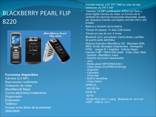 BLACKBERRY PEARL FLIP 8220 Pantalla interna: LCF TFT TMR en color de alta resolución de 240 x 320 Cámara: 2,0 MP (codificación JPEG) con flash y zoom digital Cámara de video: en función de la cantidad de memoria incorporada disponible, puede ser necesario insertar una tarjeta microSD 240 x 320 píxeles  Batería y duración de la batería Tiempo en espera: 14 días (336 horas)  Tiempo en uso de voz: 4 horas  Bluetooth v2.0; auriculares, manos libres y perfiles de puerto serie admitidos  Sistema Operativo BlackBerry OS   Mensajes SMS, MMS, Email, Mensajes Instantaneos   Navegador HTML   Juegos Si + bajables   Colores Negro   Cámara 2 MP, 1600x1200 pixels   Video video, flash   General - BlackBerry maps  - DataViz document viewer/editor - Java - Media player MP3/WMA/AAC+ - Video player DivX/WMV/XviD/3gp - Organizer - Calculator - Voice dial - Built-in handsfree - Voice memo GPRS Si   HSCSD No    EDGE Si   3G No   WLAN Wi-Fi 802.11 a/b/g   Bluetooth Si, v2.0 con A2DP   USB Si, v2.0 Funciones disponibles Cámara (2,0 MP) Reproductor multimedia Grabación de vídeo BlackBerry® Maps Correo electrónico inalámbrico Organizador Explorador Teléfono Acceso a los datos de la empresa SMS/MMS 