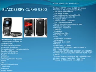 BLACKBERRY CURVE 9300 CARACTERISTICAS  CURVE 9300  Pantalla LCD-TFT a color de 320×240 píxeles * Cámara de 2.0 megapíxeles (sin flash) * 256 MB de memoria Flash * 256 MB de SDRAM * Compatibilidad con tarjetas MicroSD * Compatibilidad con redes 3G * Trackpad óptico * Teclado QWERTY completo * Voz y datos simultáneos * Correo electrónico y mensajes de texto * BlackBerry Messenger * Mensajería instantánea * Teléfono * Explorador * Grabación de vídeo * Wi-Fi 802.11 b/g/n * GPS * Reproductor multimedia * Organizador * Bluetooth v2.1 + EDR * Módem * Batería de 1,150 mAHr * Redes UMTS: (800/850)/1.900/2.100 MHz o 900/1.700/2.100 MHz * Redes GSM/GPRS/EDGE: 850/900/1.800/1.900 MHz * Formato de vídeo compatible: MPEG4, H.263, H.264 y WMV9 * Formato de audio compatible: MP3, AMR-NB, AAC-LC, AAC+, eAAC+, WMA, Flac y Ogg Vorbis * Tamaño de 109 mm x 60 mm x 13,9 mm Características disponibles Compatibilidad con redes 3G Trackpad óptico Teclado QWERTY completo Voz y datos simultáneos Correo electrónico y mensajes de texto BlackBerry® Messenger Mensajería instantánea Teléfono Explorador Cámara y grabación de vídeo Wi-Fi® GPS Reproductor multimedia Organizador Bluetooth® Módem anclado 