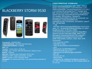 BLACKBERRY STORM 9530 CARACTERISTICAS  STORM 9530 Redes soportadasGSM 850 / 900 / 1800 / 19003G Redes soportadasHSDPA 2100CDMA2000 1x EV-DOAnunciado2008, TamañoDimensiones112.5 x 62.2 x 14 mmPeso155 gPantallaTipoTFT Pantalla táctil, 65K coloresTamaño360 x 480 pixeles, 3.25 pulgadas- Sensor para auto rotaciónRingtonesTipoPolifónicos (32 canales), MP3modificar / agregarPor  descargaVibradorSiMemoriaLista de númerosSi, con fotosRegistro de llamadasSiMemoria ampliablemicroSD (TransFlash), microSDHC, hasta 8 GB- 128 MB RAM - 1 GB - 624 MHz CPUConectividadGPRSClase 10 (4+1/3+2 slots), 32 – 48 kbpsHSCSDNoEDGEClase 10, 236.8 kbpsBluetoothSi, v2.0Puerto USBSi, v2.0Características Sistema operativo NegroBerry Sistema operativo MensajeríaSMS, MMS, Email, Mensajería instantáneaInternetHTMLJuegosSi + DescargablesColoresNegroCámara3.20 MP, 2048×1536 pixeles, autofoco, vídeo, flash- GPS incorporado - Con funciones A-GPS - NegroBerry maps - Visor de documentos ConectividadViz - Java - Reproductor de MP3/WMA/AAC+ - Ranura de audio de 3.5 mm - Reproductor de MPEG4/3gp/H.264/WMV -WIFI NO - Discado por voz - Manos libres - Grabadora de vozBateríaTipoBatería estándar, Li-Ion 1400 mAhPrendidoMas de 360 hHablandoMas de 5 h 30 min Frecuencia:  (1900/800 MHz) GSM/GPRS/EDGE:  (850/900/1800/1900 MHz) UTMS/HSDPA/HSUPA:  2100MHZ WiFi:  NO Tamaño:  112.52 x 62.2 x 13.95 mm Pantalla:  3.25 ” HVGA+ 480×360 Multi-touch, Gesture Touch Batería:  1400mAh Memoria:  1GB flash para multimedia/ 192 mb ram Cámara : 3.2 MP , espejo autorretrato, sin flash Audio:  Conector 3.5mm, bluetooth stereo. Navegador:  sin soporte para Flash y con características parecidas al Iphone. 