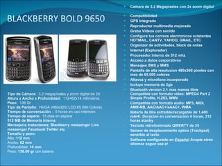 BLACKBERRY BOLD 9650 Camara de 3.2 Megapixeles con 2x zoom digital Compatibilidad    GPS Integrado    Reproductor multimedia mejorado  Graba Videos con sonido Configura tus correos electronicos existentes HOTMAIL, CANTV, YAHOO, GMAIL, ETC Organizor de actividades, block de notas Internet (Explorador) Procesador interno de 512 mhz  Acceso a datos corporativos Mensajes SMS y MMS Pantalla de alta resolucion 480x360 pixeles con mas de 65.000 colores Altavoz y microfono incorporado  Incluye memoria de 2gb Bluetooth version 2.1 mas manos libre    Compatible con formato vídeo: MPEG4 Part 2 Simple Profile, H.263, WMV Compatible con formato audio: MP3, MIDI, AMR-NB, AAC/AAC+/eAAC+, WMA       Batería de litio extraíble/recargable de 1.400 mAHr. Duracion en conversacion 4 horas, 312 horas stanby Teclado retroiluminado QWERTY de 35 Sensor de desplazamiento optico (Trackpad)   sensible al tacto Sotfware configurado en  Español   Acepta otros idiomas segun sea el Tipo de Cámara:   3,2 megapíxeles y zoom digital de 2X Altura x Ancho x Profundidad:   112×62x14 milímetros   Peso:   136 Gr      Tipo de Pantalla:   HVGA (480x320) LCD 65.000 Colores   Tiempo de conversación :   5 horas en uso intensivo   Tiempo de espera:   13 días en espera   512 MB de Memoria Interna   Mensajeria Instantanea: Blackberry messenger Live messenger Facebook Twitter etc Tamaño y peso: Alto:  112 mm  Ancho:  62 mm   Profundidad:  14 mm   Peso:  136.00 gr  con bateria  