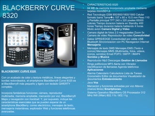 BLACKBERRY CURVE 8320 CARACTERISTICAS 8320 64 MB de memoria incorporada ampliable mediante tarjetas microSD1,2. Red Tecnologia GSM 850/900/1800/1900 Celular formato barra Tama�o 107 x 60 x 15.5 mm Peso 110 g Pantalla principal TFT 240 x 320 pixeles 65000 colores Tiempo duracion bateria en Standby 400 horas Tiempo duracion bateria hablando 4 horas Modo avion  Camara Digital y Video Camara digital de fotos 2.0 megapixeles Zoom 5x Camara de video Reproductor de video  Conectividad  Datos GPRS/EDGE Conectividad por cable USB Bluetooth Sincronizacion con PC Navegacion Internet  Mensajeria Mensajes de texto SMS Mensajes EMS (Texto e iconos) Mensajes MMS (Multimedia, fotos, videos, iconos, sonidos) Email POP3 / SMTP / IMAP4  Sonidos y Musica Reproductor Mp3 Descargas  Gestion de Llamadas Rings polifonicos MP3 Alerta con Vibrador Identificacion de llamadas Agenda telefonica  Aplicaciones Alarma Calendario Calculadora Lista de Tareas Cronometro Editor de documentos Visualizador de documentos  Entretenimiento Java  Voz Marcacion y funciones activadas por voz Altavoz (manos libres)  Smartphones Sistema Operativo BlackBerry OS Procesador 312 MHz Wifi (Wlan) 802.11b / 802.11g  BLACKBERRY CURVE 8320  Con un acabado de color y textura metálicos, líneas elegantes y bordes redondeados, el smartphone BlackBerry® Curve 8320 es el BlackBerry® más pequeño y ligero con teclado QWERTY completo. Incorpora fantásticas funciones: cámara, reproductor multimedia, memoria ampliable, marcación por voz, BlackBerry® Maps y navegación con  trackball.  Y, por supuesto, incluye las características esenciales que se pueden esperar de un smartphone BlackBerry: correo electrónico, mensajes de texto, mensajería instantánea, explorador Web y funciones telefónicas avanzadas. 