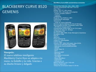 BLACKBERRY CURVE 8520 GEMENIS  BlackBerry Curve 8520 características avanzadas General Red GSM 850 / 900 / 1800 / 1900 Tamaño Dimensiones 109 x 60 x 13.9 mm Peso 106 g Display Tipo TFT, 65K colores Tamaño 320 x 240 pixels, 2.64 pulgadas - Teclado completo QWERTY - Trackpad - Wallpapers Ringtones Tipo Polifónico, MP3 Customización Descargas Vibración Si - Teclas de música dedicadas Memoria Agenda telefónica Si, Foto de llamada Slot de tarjeta microSD (TransFlash) hasta 16GB - 256 MB de memoria interna Características GPRS Clase 10 (4+1/3+2 slots) Velocidad de datos 32 - 48 kbps OS BlackBerry OS Mensajería SMS, MMS, Email, Mensajería instantánea Navegador HTML Reloj Si Alarma Si Puerto infrarrojo No Juegos Si + descargables Colores Negro Cámara 2 MP, 1600x1200 pixels, video QVGA - Reproductor MP3/AAC/AAC+/WMA - Reproductor DivX/XviD/MPEG4/WMV - HSCSD - EDGE Clase 10 - Wi-Fi - Bluetooth A2DP - MicroUSB - Manoslibres incorporado - Java MIDP - Mapas BlackBerry - Organizador - Discado por voz Batería Standard, Li-Ion 1150 mAh Stand-by Hasta 408 h Tiempo de conversación Hasta 4 h 30 min Sinopsis: El nuevo teléfono inteligente Blackberry Curve 8520 se adapta a tu mano, tu bolsillo y tu vida. Gracias a su diseño liviano y delgado 