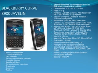 BLACKBERRY CURVE 8900 JAVELIN  Especificaciones y características de la  Blackberry Javelin Curve 8900 Dimensiones: 109 x 60 x 13.5 mm Peso: 110 g Pantalla: LCD 65K Colores, Alta Resolución 480 x 360 Pixeles, 2.4 pulgadas Teclado Completo QWERTY 35 teclas – Trackball navegación Plataforma: GSM 850/900/1800/1900 Cámara: 3.2 Megapixeles 2048×1536, Flash, Autofocus, Video, estabilizador de imágen Reproductor Audio: .3gp, WAV, MIDI, AMR-NB, G711u/A, GSM610, PCM, MP3, AAC/AAC+/eAAC+, WMA9/10 Standard/Pro Reproductor video: DivX, XviD (MPEG4 Advance Simple Profile), H.263, WMV3 Memoria Interna: Memoria Expandible: Micro SD, Micro SDHC Procesador: 512Mhz Sistema Operativo Blackberry OS Receptor GPS Navegación satelital Conectividad: Internet inalámbrico Wi-Fi 802.11 a/b/g, Bluetooth A2DP, GPRS, USB, EDGE Idioma: Multilenguaje Incluido Español! Visualizador de Office Batería:1400 mAh Cámara (3,2 megapíxels) * Compatibilidad Wi-Fi® * GPS integrado * Reproductor multimedia mejorado * Grabación de vídeo * BlackBerry® Maps * Correo electrónico inalámbrico * Organizador * Explorador * Teléfono 