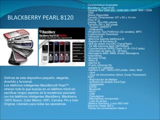 BLACKBERRY PEARL 8120 Características Avanzadas BlackBerry Pearl 8120  General Red GSM 850 / GSM 900 / GSM 1800 / GSM 1900 Status Disponible Tamaño Dimensiones 107 x 55 x 14 mm Peso 91 g Display Tipo 65K colores Tamaño 240 x 260 pixels - Teclado QWERTY - Wallpapers -Ringtones Tipo Polifónico (32 canales), MP3 Customización Download -Vibración Si -Memoria Agenda telefónica Si -Registro de llamadas Si -Slot de tarjeta microSD (TransFlash) - 64 MB memoria flash (INTERNA) -Características GPRS Clase 10 (4+1/3+2 slots) -Velocidad de datos 32 - 48 kbps -Mensajería SMS, MMS, Email, Mensajería instantánea -Browser HTML -Reloj Si -Alarma Si -Puerto infrarrojo No -Juegos Si + bajables -Cámara 2 MP, 1600x1200 pixels, video, flash - Java - Visor de Documentos (Word, Excel, Powerpoint, PDF) - Reproductor de Medios - Software de teclado SureType - Organizador - EDGE - Bluetooth - Wi-Fi - USB - Calculadora - Manoslibres incorporado - Lista de tareas -Batería Standard, Li-Ion 900 mAh Stand-by Hasta 360 h Tiempo de conversación Hasta 4  Disfruta de este dispositivo pequeño, elegante, divertido y funcional. Los teléfonos inteligentes BlackBerry® Pearl™ ofrecen todo lo que buscas en un teléfono móvil sin sacrificar ningún aspecto de la excelencia asociada con los teléfonos inteligentes BlackBerry. Blackberry 100% Nuevo, Color Blanco, WiFi, Camara, Pin e Imei Original. Liberado para todas las operadoras 