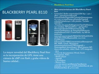 BLACKBERRY PEARL 8110 BlackBerry Pearl 8110 Mas características del BlackBerry Pearl 8110 General2G Redes soportadasGSM 850 / 900 / 1800 / 1900Anunciado2008, EneroEstadoDisponibleTamañoDimensiones107 x 55 x 14 mmPeso91 gPantallaTipo65K coloresTamaño240 x 260 pixeles- Teclado QWERTY - Fondos de pantallaRingtonesTipoPolifónicos (32 canales), MP3modificar / agregarPor descargaVibradorSiMemoriaLista de númerosSiRegistro de llamadasSiMemoria ampliablemicroSD (TransFlash)- 64 MB de memoria internaConectividadGPRSSiHSCSDNoEDGESi3GNoWLANNoBluetoothSi, v2.0 Con A2DPPuerto InfrarrojoNoUSBSiCaracterísticasMensajeríaSMS, MMS, Email, Mensajería instantáneaInternetHTMLJuegosSi + DescargablesColoresNegro, BlueCámara2 MP, 1600×1200 pixeles, vídeo, flash- GPS integrado - Java - Visor de documentos (Word, Excel, Powerpoint, PDF) - Media player - Agenda - Calculadora - Manos libre - 3.5 mm stereo jackBateríaTipoBatería estándar, Li-Ion 900 mAhPrendidoMas de 360 hHablandoMas de 4 h 10 min La mayor novedad del BlackBerry Pearl 8110 es la incorporación de GPS, tiene una cámara de 2MP con flash y graba vídeos de buena calidad.. 