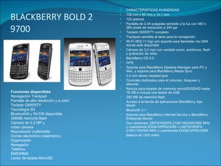 BLACKBERRY BOLD 2 9700  CARACTERISTICAS AVANZADAS 109 mm x 60 mm x 14.1 mm 122 gramos Pantalla de 2.44 pulgadas sensible a la luz con 480 x 360 pixels de resolución a 245 ppi Teclado QWERTY completo Trackpad sensible al tacto para la navegación Wi-Fi (802.11 b/g) con soporte para llamadas vía UMA donde esté disponible Cámara de 3.2 mpx con variable zoom, autofocus, flash y grabación de video BlackBerry OS 5.0 GPS Soporte para BlackBerry Desktop Manager para PC y Mac, y soporte para BlackBerry Media Sync 3.5 mm stereo headset jack Controles dedicados para el volumen, bloquear y silenciar Ranura para tarjetas de memoria microSD/SDHD hasta 16 GB e incluye una tarjeta de 2GB 256 MB de memoria flash Acceso a la tienda de aplicaciones BlackBerry App World Bluetooth 2.1 Soporte para BlackBerry Internet Service y BlackBerry Enterprise Server Dos versiones: UMTS/HSDPA 2100/1900/850/800 MHz y cuatribanda EDGE/GPRS/GSM o UMTS/HSDPA 2100/1700/900 MHz y cuatribanda EDGE/GPRS/GSM Batería de 1500 mAhr Funciones disponibles Navegación Trackpad Pantalla de alta resolución y a color Teclado QWERTY Tecnología 3G Bluetooth® y Wi-Fi® disponible 256MB memoria flash Cámara de 3,2 MP y vídeo cámara Reproductor multimedia Correo electrónico inalámbrico Organizador Navegador Teléfono SMS/MMS Lector de tarjeta MicroSD 