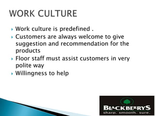    Work culture is predefined .
   Customers are always welcome to give
    suggestion and recommendation for the
    products
   Floor staff must assist customers in very
    polite way
   Willingness to help
 