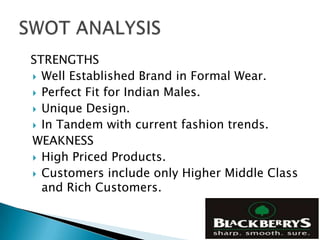 STRENGTHS
 Well Established Brand in Formal Wear.
 Perfect Fit for Indian Males.
 Unique Design.
 In Tandem with current fashion trends.
WEAKNESS
 High Priced Products.
 Customers include only Higher Middle Class
  and Rich Customers.
 